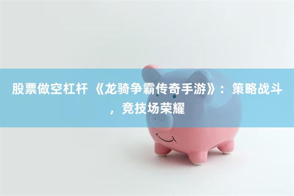股票做空杠杆 《龙骑争霸传奇手游》：策略战斗，竞技场荣耀