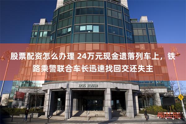 股票配资怎么办理 24万元现金遗落列车上，铁路乘警联合车长迅速找回交还失主