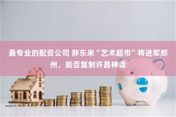 最专业的配资公司 胖东来“艺术超市”将进军郑州，能否复制许昌神话