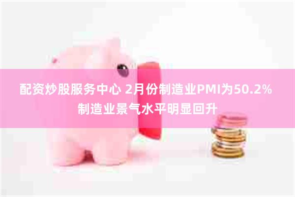 配资炒股服务中心 2月份制造业PMI为50.2% 制造业景气水平明显回升