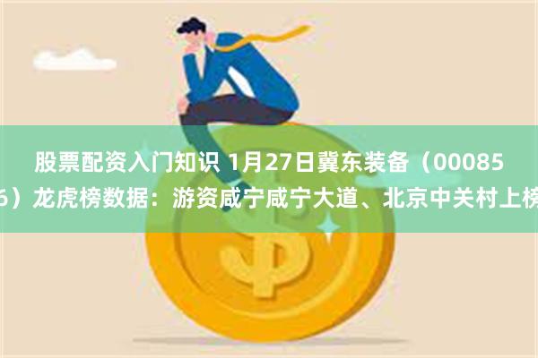 股票配资入门知识 1月27日冀东装备（000856）龙虎榜数据：游资咸宁咸宁大道、北京中关村上榜