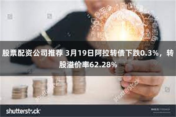 股票配资公司推荐 3月19日阿拉转债下跌0.3%，转股溢价率62.28%