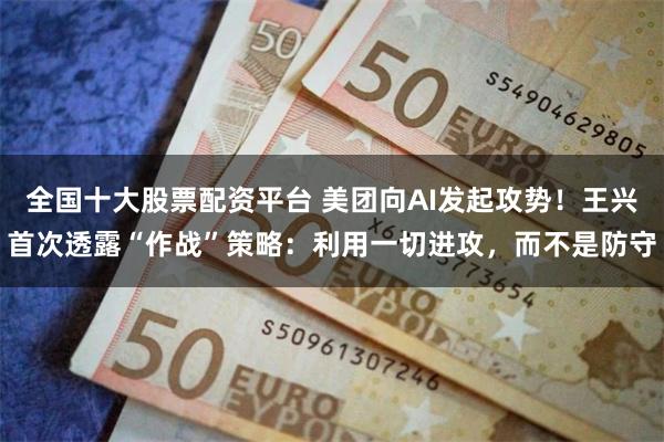 全国十大股票配资平台 美团向AI发起攻势！王兴首次透露“作战”策略：利用一切进攻，而不是防守