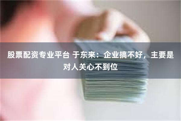 股票配资专业平台 于东来：企业搞不好，主要是对人关心不到位