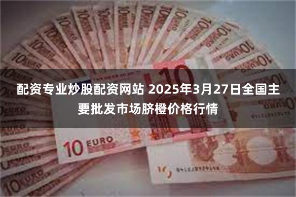 配资专业炒股配资网站 2025年3月27日全国主要批发市场脐橙价格行情