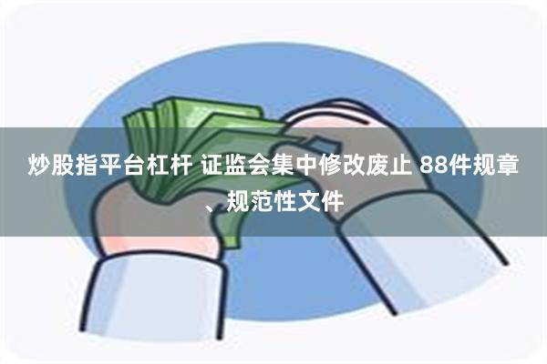 炒股指平台杠杆 证监会集中修改废止 88件规章、规范性文件