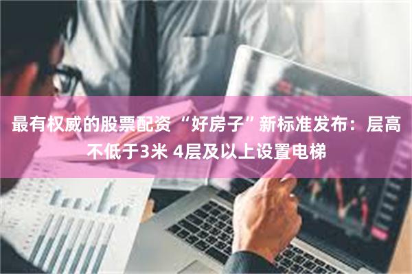 最有权威的股票配资 “好房子”新标准发布：层高不低于3米 4层及以上设置电梯