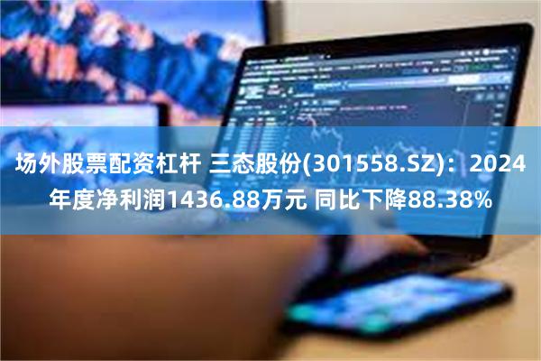场外股票配资杠杆 三态股份(301558.SZ)：2024年度净利润1436.88万元 同比下降88.38%