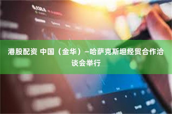 港股配资 中国（金华）—哈萨克斯坦经贸合作洽谈会举行