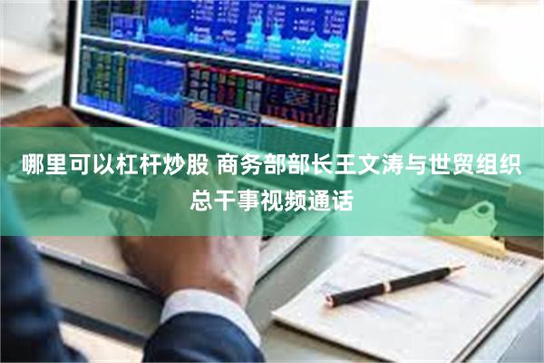 哪里可以杠杆炒股 商务部部长王文涛与世贸组织总干事视频通话