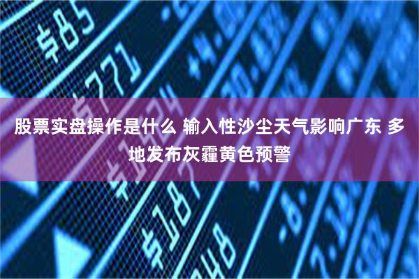 股票实盘操作是什么 输入性沙尘天气影响广东 多地发布灰霾黄色预警