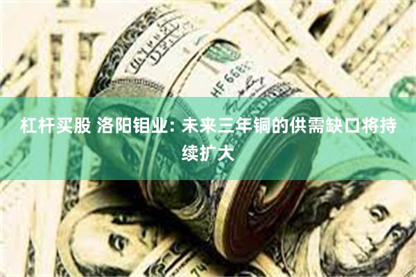 杠杆买股 洛阳钼业: 未来三年铜的供需缺口将持续扩大