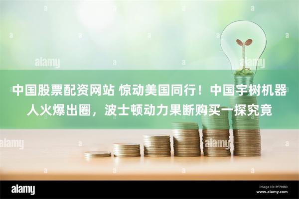 中国股票配资网站 惊动美国同行！中国宇树机器人火爆出圈，波士顿动力果断购买一探究竟