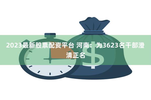 2023最新股票配资平台 河南：为3623名干部澄清正名