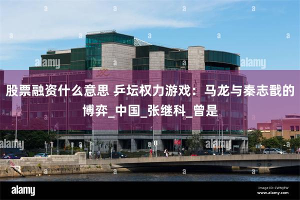 股票融资什么意思 乒坛权力游戏：马龙与秦志戬的博弈_中国_张继科_曾是