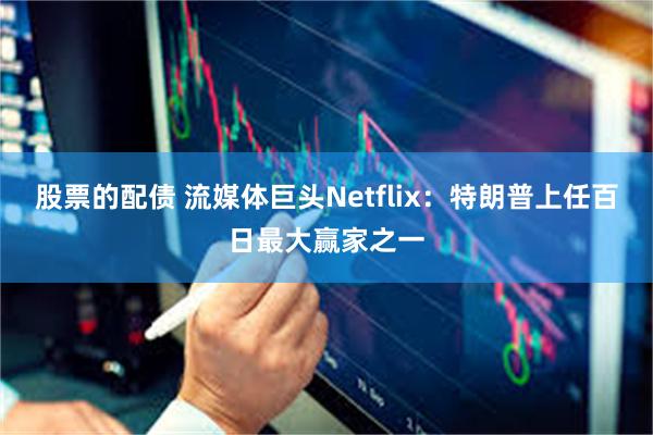 股票的配债 流媒体巨头Netflix：特朗普上任百日最大赢家之一
