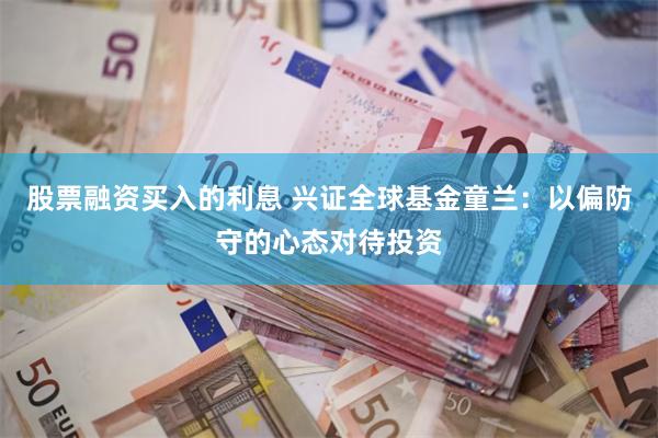 股票融资买入的利息 兴证全球基金童兰：以偏防守的心态对待投资