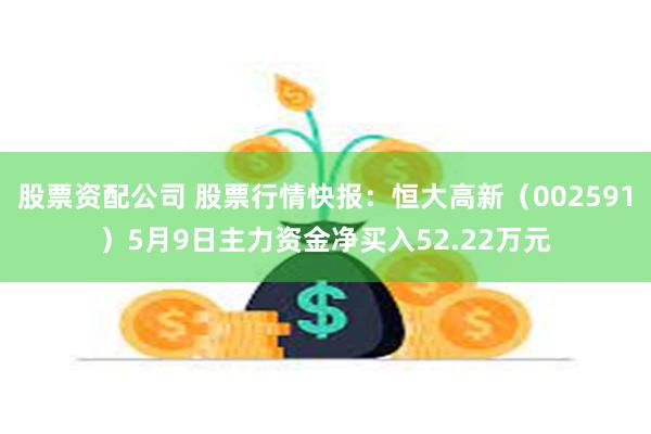 股票资配公司 股票行情快报：恒大高新（002591）5月9日主力资金净买入52.22万元