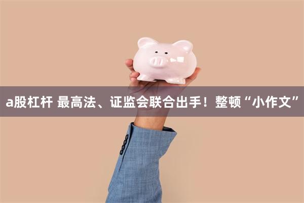 a股杠杆 最高法、证监会联合出手！整顿“小作文”