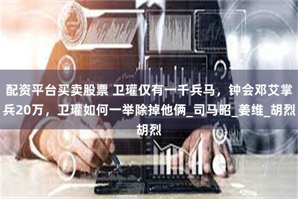 配资平台买卖股票 卫瓘仅有一千兵马，钟会邓艾掌兵20万，卫瓘如何一举除掉他俩_司马昭_姜维_胡烈