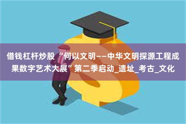 借钱杠杆炒股 “何以文明——中华文明探源工程成果数字艺术大展”第二季启动_遗址_考古_文化