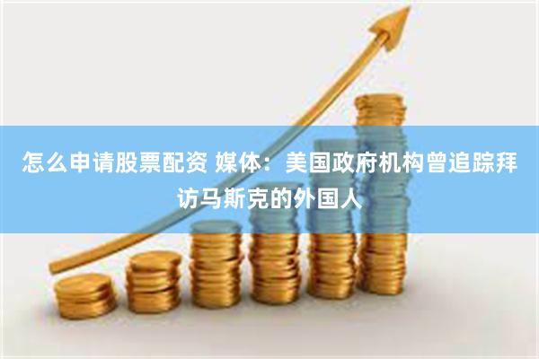 怎么申请股票配资 媒体:美国政府机构曾追踪拜访马斯克的外国人