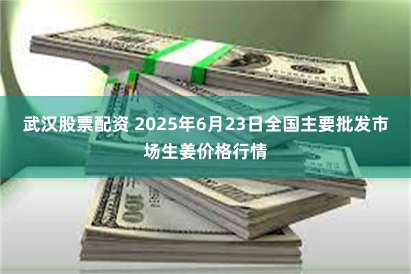 武汉股票配资 2025年6月23日全国主要批发市场生姜价格行情