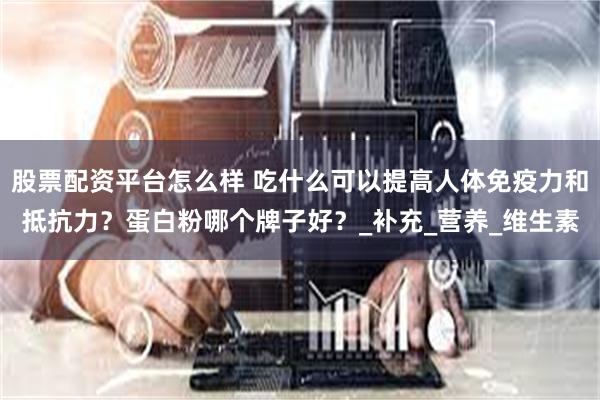 股票配资平台怎么样 吃什么可以提高人体免疫力和抵抗力?蛋白粉哪个牌子好?_补充_营养_维生素