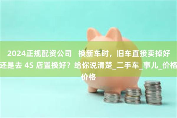 2024正规配资公司 换新车时,旧车直接卖掉好还是去 4S 店置换好?给你说清楚_二手车_事儿_价格
