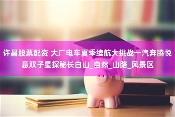 许昌股票配资 大厂电车夏季续航大挑战一汽奔腾悦意双子星探秘长白山_自然_山路_风景区