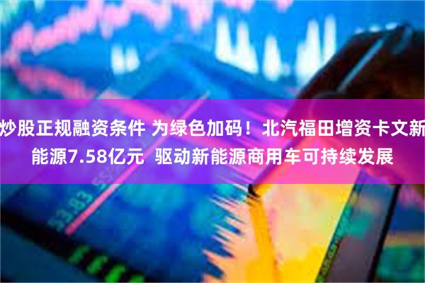 炒股正规融资条件 为绿色加码!北汽福田增资卡文新能源7.58亿元 驱动新能源商用车可持续发展