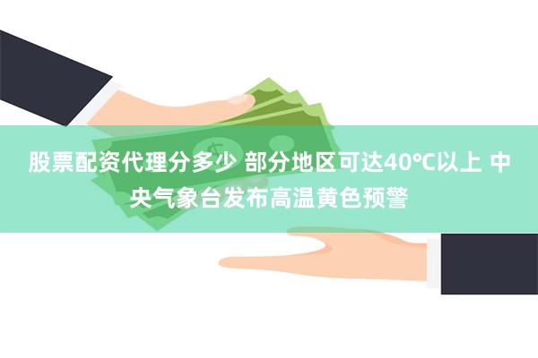 股票配资代理分多少 部分地区可达40℃以上 中央气象台发布高温黄色预警