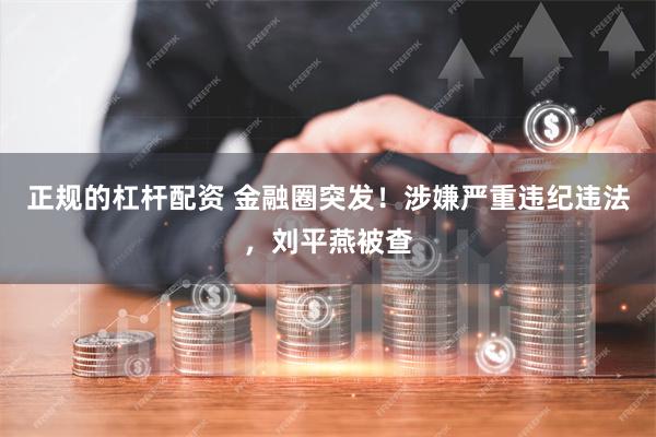 正规的杠杆配资 金融圈突发!涉嫌严重违纪违法,刘平燕被查