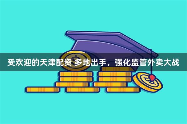 受欢迎的天津配资 多地出手,强化监管外卖大战