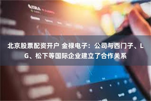 北京股票配资开户 金禄电子:公司与西门子、LG、松下等国际企业建立了合作关系