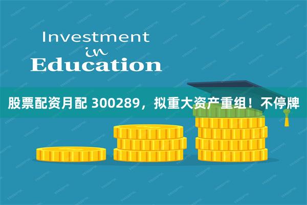 股票配资月配 300289,拟重大资产重组!不停牌