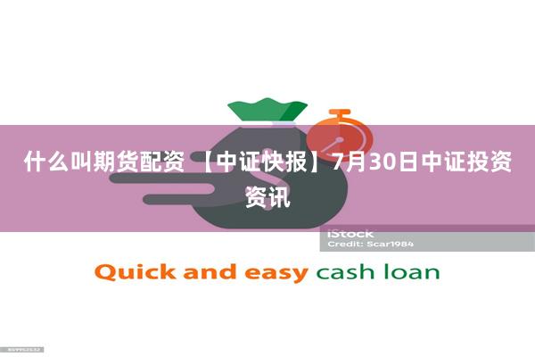 什么叫期货配资 【中证快报】7月30日中证投资资讯