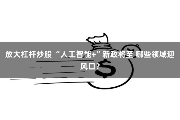 放大杠杆炒股 “人工智能+”新政将至 哪些领域迎风口?