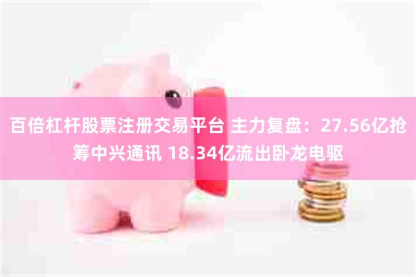 百倍杠杆股票注册交易平台 主力复盘：27.56亿抢筹中兴通讯 18.34亿流出卧龙电驱