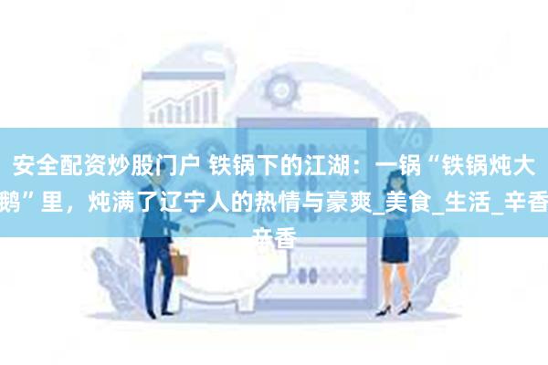 安全配资炒股门户 铁锅下的江湖：一锅“铁锅炖大鹅”里，炖满了辽宁人的热情与豪爽_美食_生活_辛香