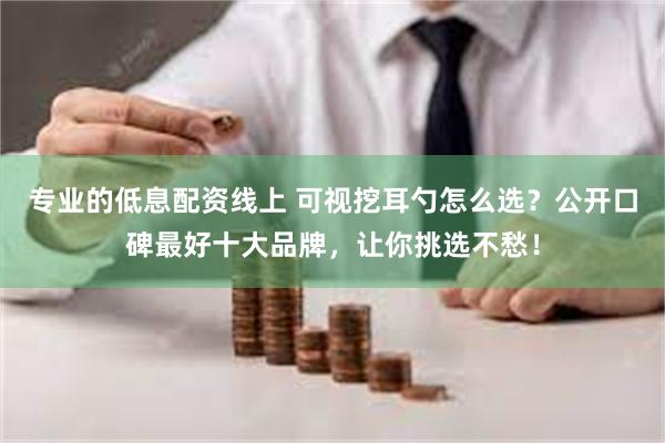 专业的低息配资线上 可视挖耳勺怎么选？公开口碑最好十大品牌，让你挑选不愁！