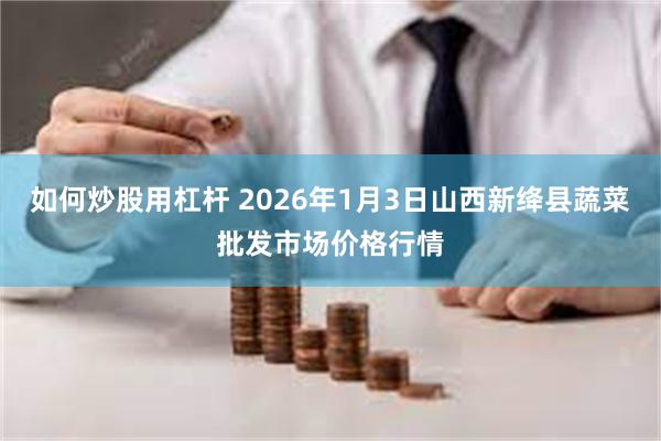 如何炒股用杠杆 2026年1月3日山西新绛县蔬菜批发市场价格行情